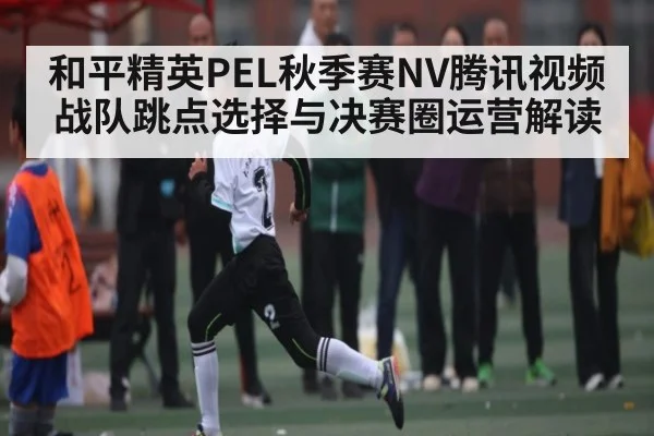 和平精英PEL秋季赛NV腾讯视频战队跳点选择与决赛圈运营解读
